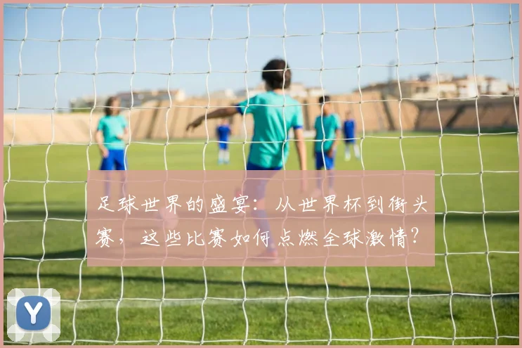 足球世界的盛宴：从世界杯到街头赛，这些比赛如何点燃全球激情？
