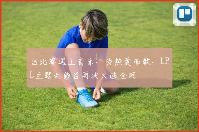 当比赛遇上音乐,为热爱而歌,LPL主题曲能否再次火遍全网