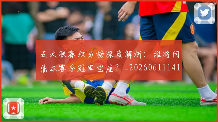 五大联赛积分榜深度解析：谁将问鼎本赛季冠军宝座？_20260611141757
