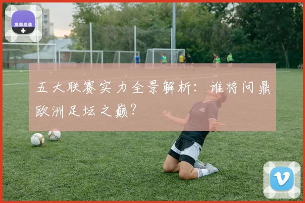 五大联赛实力全景解析:谁将问鼎欧洲足坛之巅?