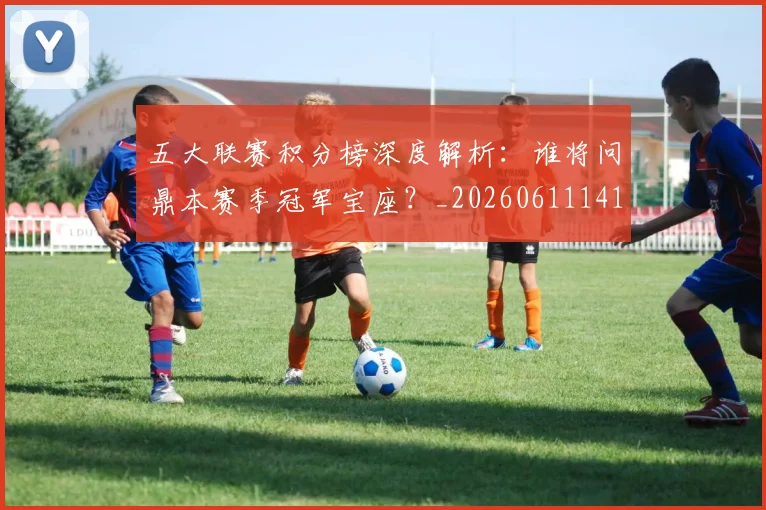 五大联赛积分榜深度解析：谁将问鼎本赛季冠军宝座？_20260611141757