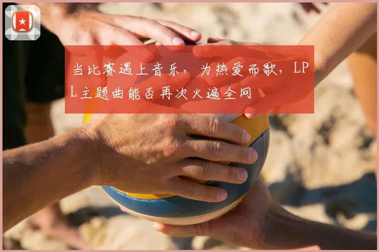 当比赛遇上音乐,为热爱而歌,LPL主题曲能否再次火遍全网