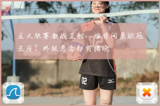 五大联赛激战正酣,谁将问鼎欧冠王座?终极悬念即将揭晓