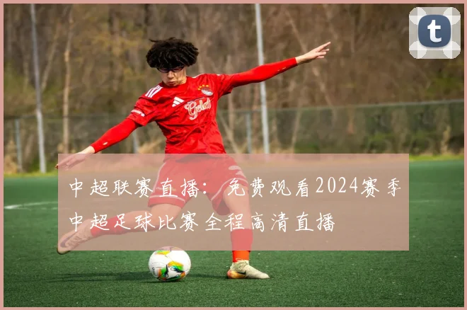 中超联赛直播：免费观看2024赛季中超足球比赛全程高清直播