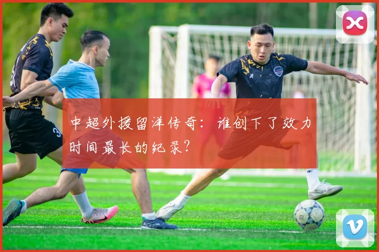中超外援留洋传奇：谁创下了效力时间最长的纪录？