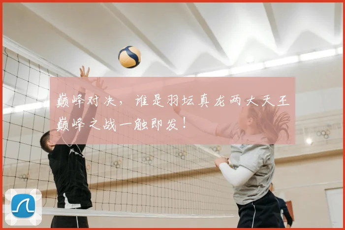 巅峰对决，谁是羽坛真龙两大天王巅峰之战一触即发！
