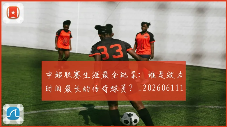 中超联赛生涯最全纪录：谁是效力时间最长的传奇球员？_20260611140817